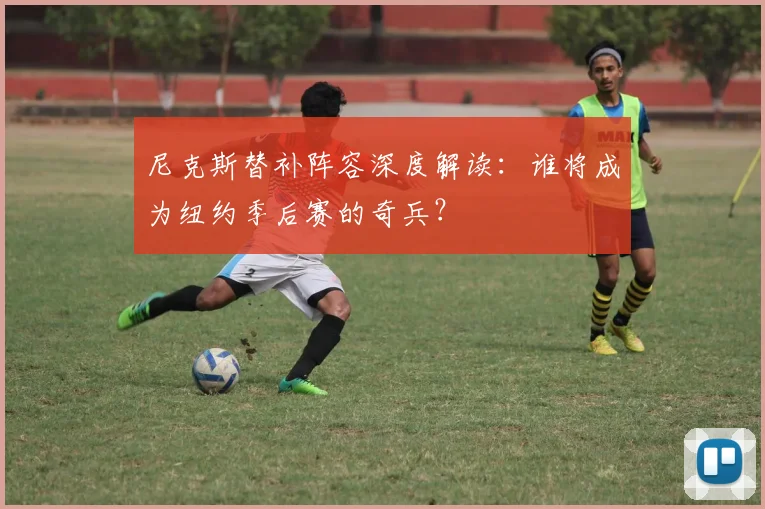 尼克斯替补阵容深度解读：谁将成为纽约季后赛的奇兵？