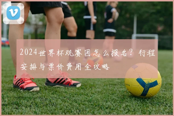 2024世界杯观赛团怎么报名？行程安排与票价费用全攻略