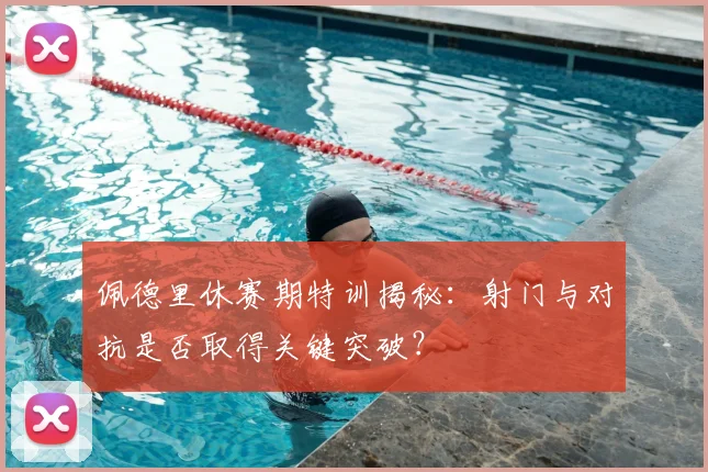 佩德里休赛期特训揭秘：射门与对抗是否取得关键突破？