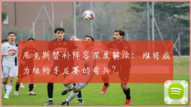 尼克斯替补阵容深度解读：谁将成为纽约季后赛的奇兵？