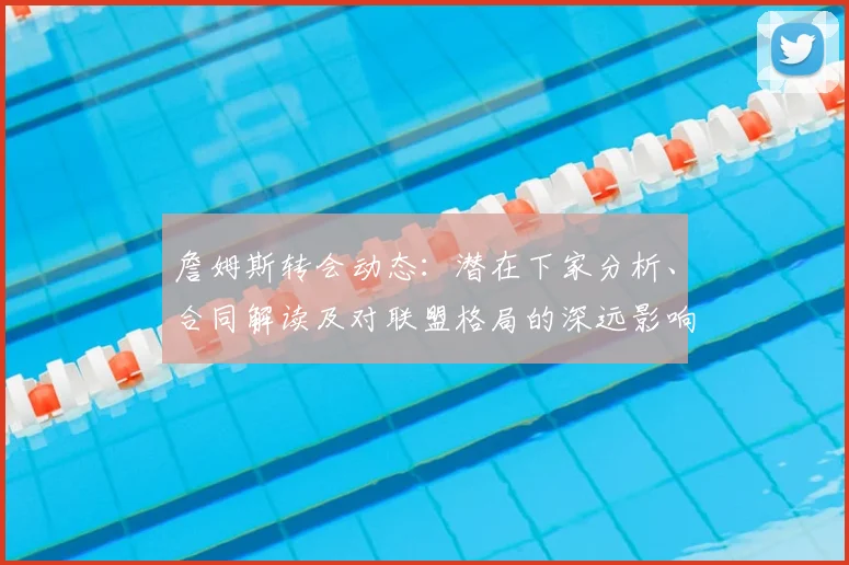 詹姆斯转会动态：潜在下家分析、合同解读及对联盟格局的深远影响探讨
