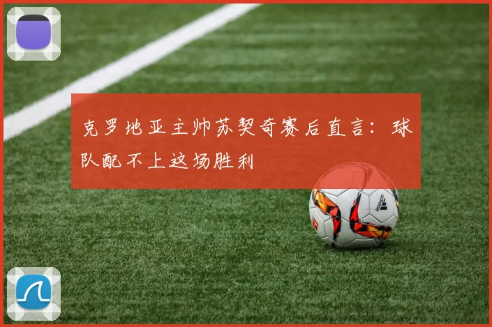 克罗地亚主帅苏契奇赛后直言：球队配不上这场胜利