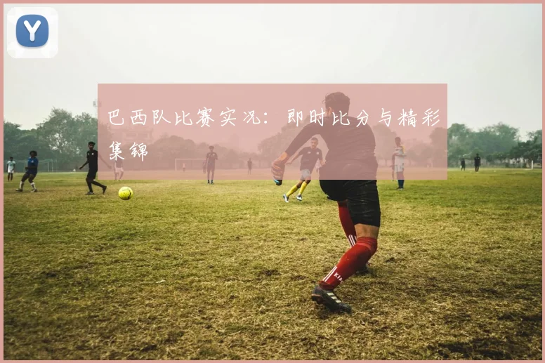 巴西队比赛实况：即时比分与精彩集锦