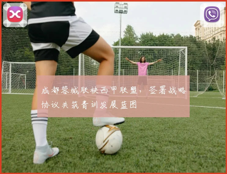成都蓉城联袂西甲联盟，签署战略协议共筑青训发展蓝图