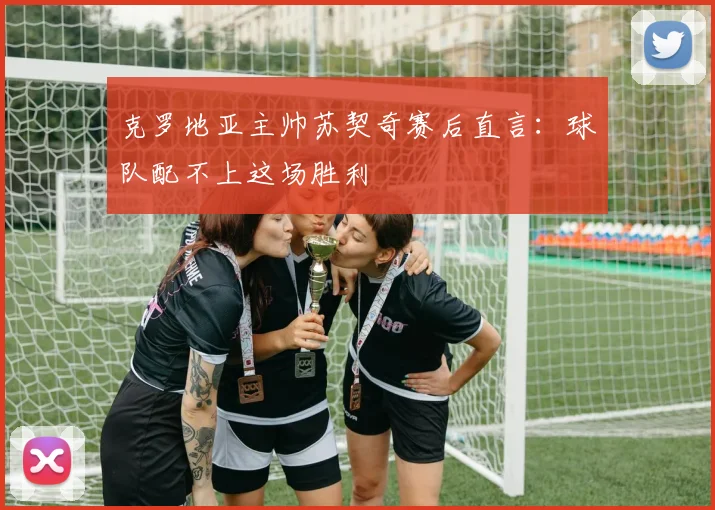 克罗地亚主帅苏契奇赛后直言：球队配不上这场胜利