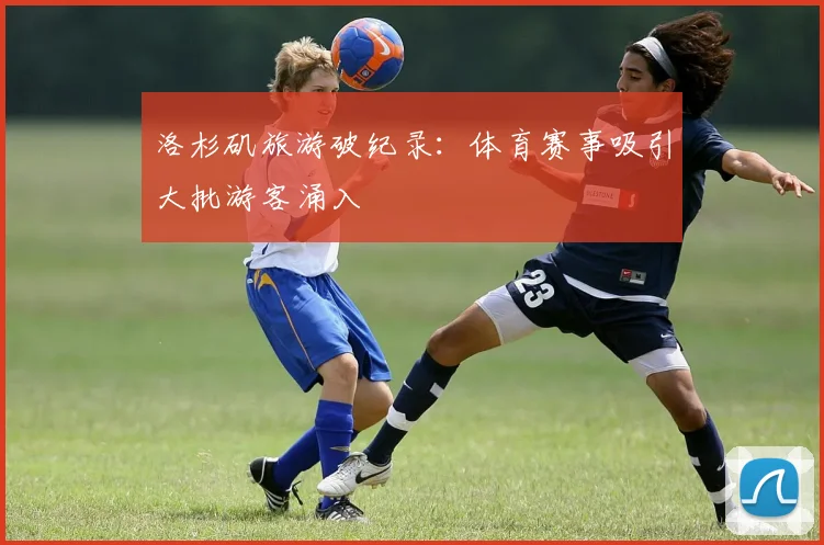 洛杉矶旅游破纪录:体育赛事吸引大批游客涌入