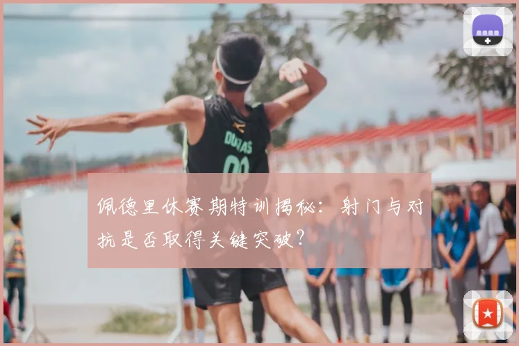 佩德里休赛期特训揭秘：射门与对抗是否取得关键突破？