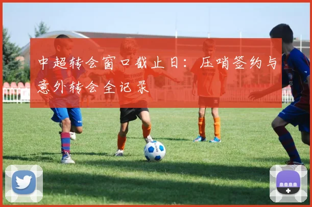 中超转会窗口截止日：压哨签约与意外转会全记录