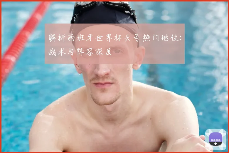 解析西班牙世界杯头号热门地位：战术与阵容深度