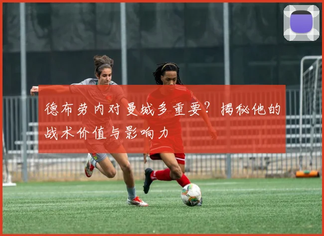 德布劳内对曼城多重要？揭秘他的战术价值与影响力